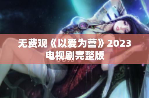 无费观《以爱为营》2023电视剧完整版