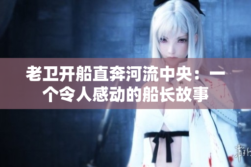 老卫开船直奔河流中央：一个令人感动的船长故事