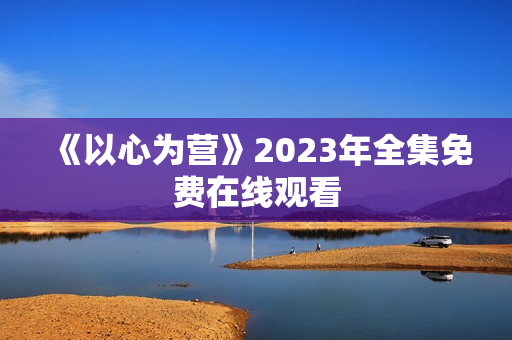 《以心为营》2023年全集免费在线观看