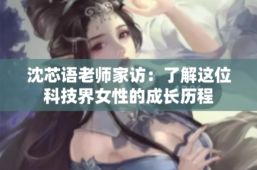 沈芯语老师家访：了解这位科技界女性的成长历程