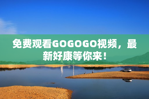 免费观看GOGOGO视频，最新好康等你来！