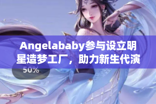 Angelababy参与设立明星造梦工厂，助力新生代演员获得机会