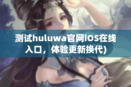 测试huluwa官网iOS在线入口，体验更新换代)