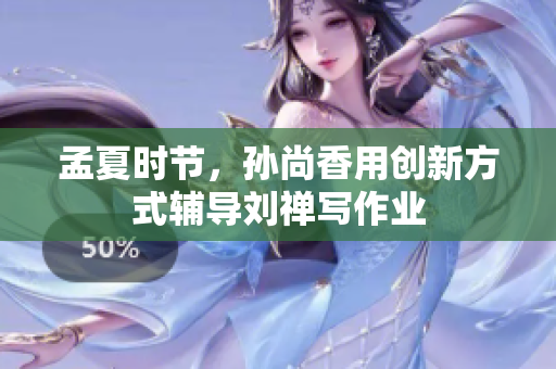 孟夏时节，孙尚香用创新方式辅导刘禅写作业
