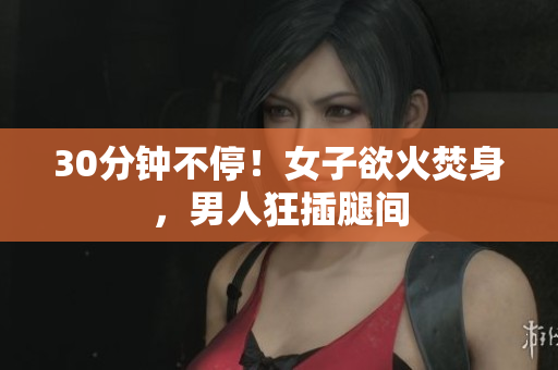 30分钟不停！女子欲火焚身，男人狂插腿间