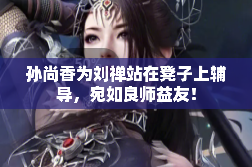 孙尚香为刘禅站在凳子上辅导，宛如良师益友！
