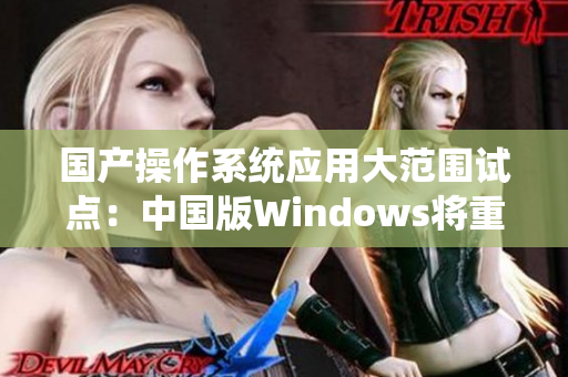 国产操作系统应用大范围试点：中国版Windows将重返野外