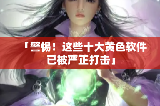 「警惕！这些十大黄色软件已被严正打击」