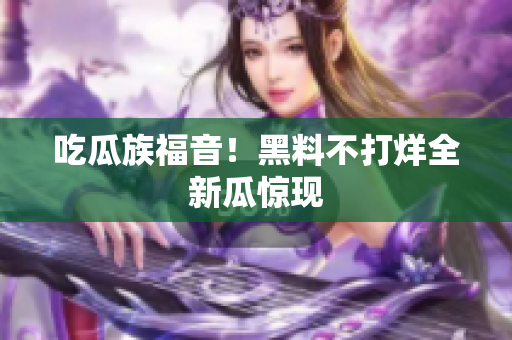 吃瓜族福音！黑料不打烊全新瓜惊现
