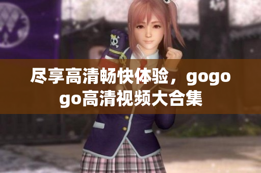 尽享高清畅快体验，gogogo高清视频大合集