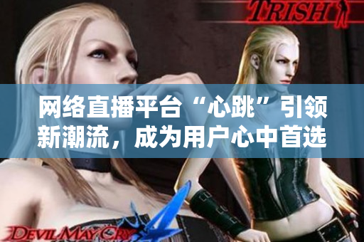 网络直播平台“心跳”引领新潮流，成为用户心中首选