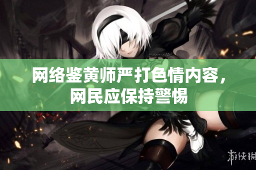网络鉴黄师严打色情内容，网民应保持警惕