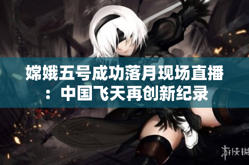 嫦娥五号成功落月现场直播：中国飞天再创新纪录