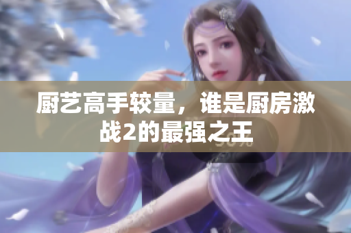 厨艺高手较量，谁是厨房激战2的最强之王