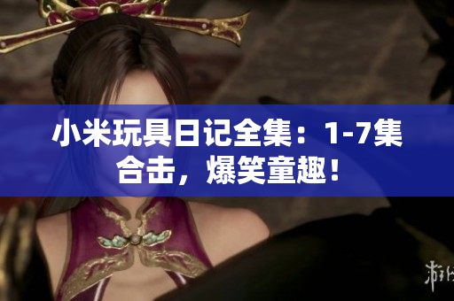 小米玩具日记全集：1-7集合击，爆笑童趣！