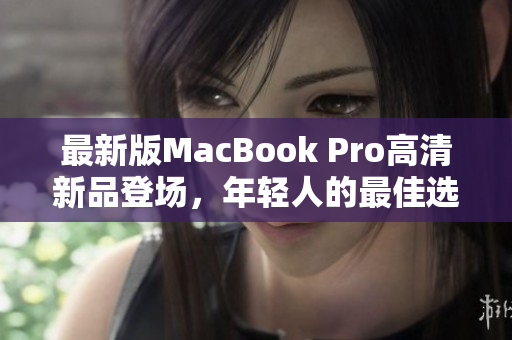最新版MacBook Pro高清新品登场，年轻人的最佳选择