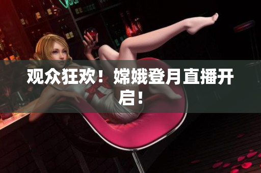 观众狂欢！嫦娥登月直播开启！