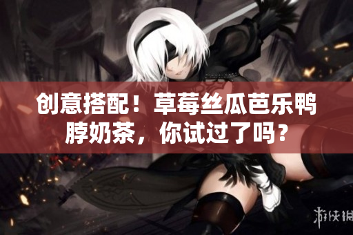 创意搭配！草莓丝瓜芭乐鸭脖奶茶，你试过了吗？