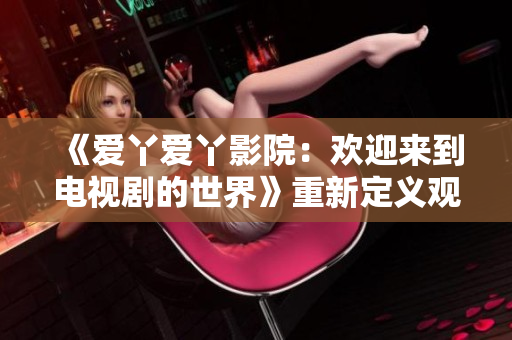 《爱丫爱丫影院：欢迎来到电视剧的世界》重新定义观影体验