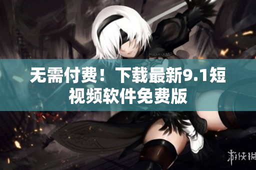 无需付费！下载最新9.1短视频软件免费版