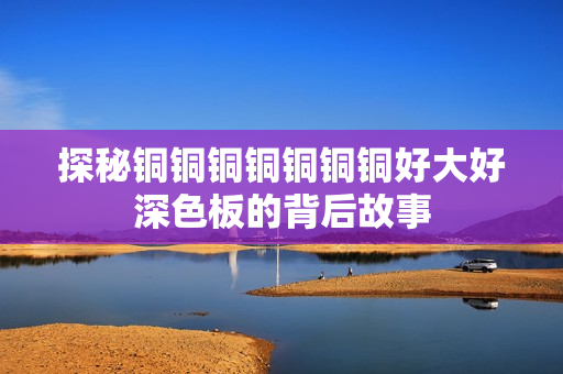 探秘铜铜铜铜铜铜铜好大好深色板的背后故事
