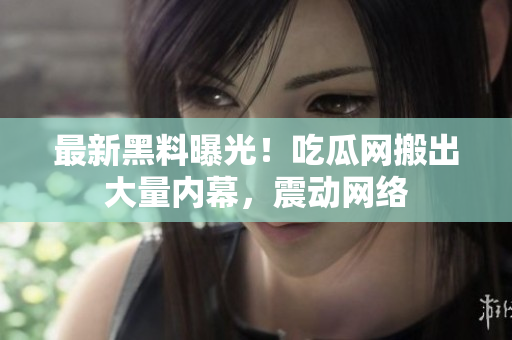 最新黑料曝光！吃瓜网搬出大量内幕，震动网络