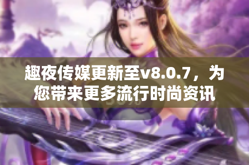趣夜传媒更新至v8.0.7，为您带来更多流行时尚资讯