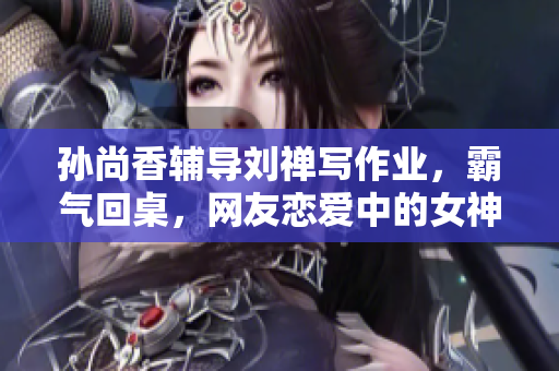 孙尚香辅导刘禅写作业，霸气回桌，网友恋爱中的女神都是这样吗？