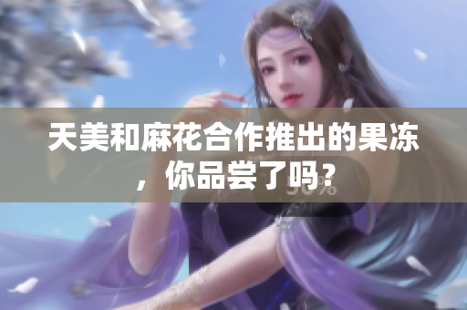 天美和麻花合作推出的果冻，你品尝了吗？