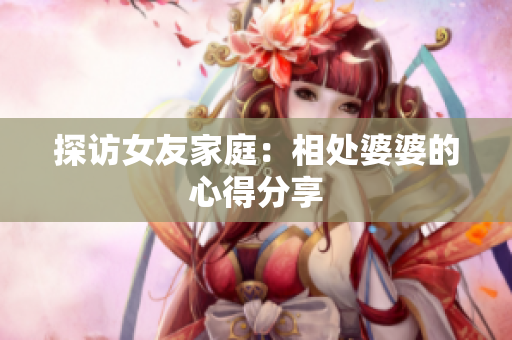 探访女友家庭：相处婆婆的心得分享