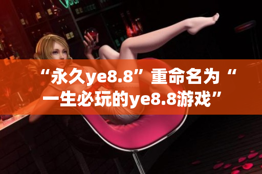“永久ye8.8”重命名为“一生必玩的ye8.8游戏”