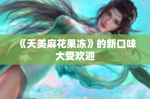 《天美麻花果冻》的新口味大受欢迎