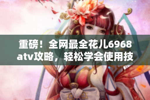 重磅！全网最全花儿6968atv攻略，轻松学会使用技巧！