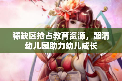 稀缺区抢占教育资源，超清幼儿园助力幼儿成长