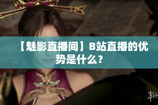 【魅影直播间】B站直播的优势是什么？