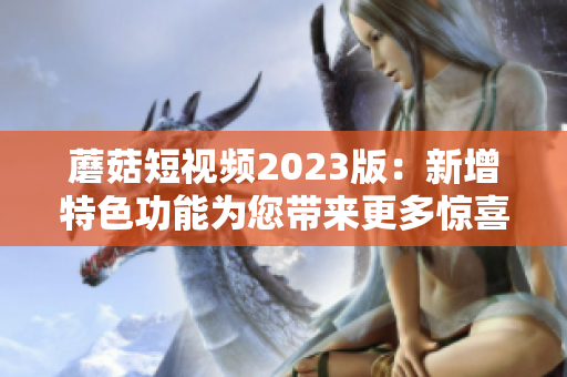 蘑菇短视频2023版：新增特色功能为您带来更多惊喜！