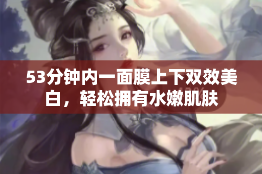 53分钟内一面膜上下双效美白，轻松拥有水嫩肌肤