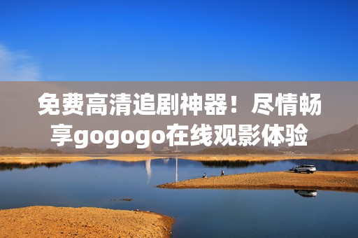 免费高清追剧神器！尽情畅享gogogo在线观影体验
