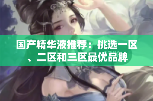 国产精华液推荐：挑选一区、二区和三区最优品牌