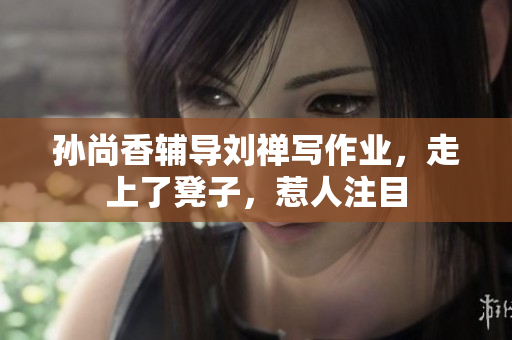 孙尚香辅导刘禅写作业，走上了凳子，惹人注目