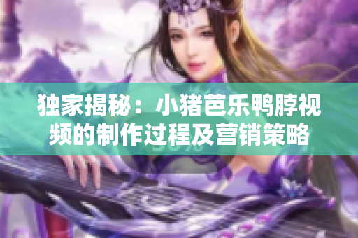独家揭秘：小猪芭乐鸭脖视频的制作过程及营销策略