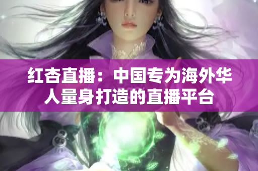 红杏直播：中国专为海外华人量身打造的直播平台