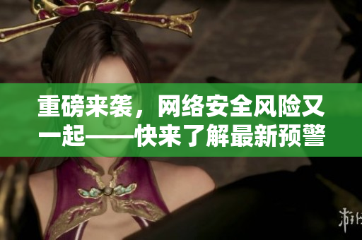 重磅来袭，网络安全风险又一起——快来了解最新预警！