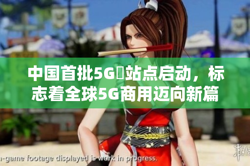 中国首批5G奭站点启动，标志着全球5G商用迈向新篇章