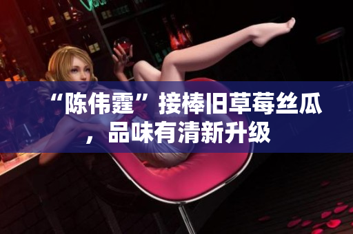 “陈伟霆”接棒旧草莓丝瓜，品味有清新升级