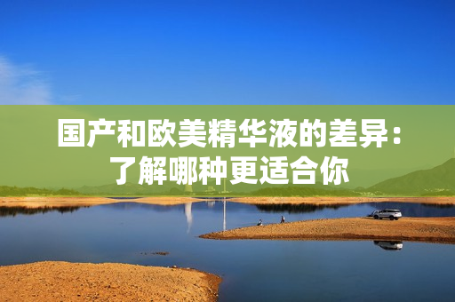 国产和欧美精华液的差异：了解哪种更适合你