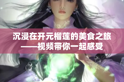 沉浸在开元榴莲的美食之旅——视频带你一起感受