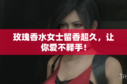 玫瑰香水女士留香超久，让你爱不释手！
