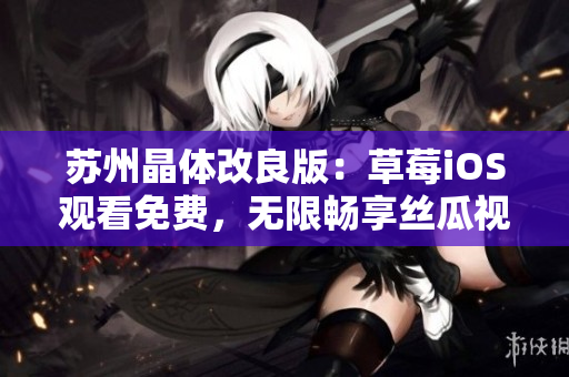 苏州晶体改良版：草莓iOS观看免费，无限畅享丝瓜视频