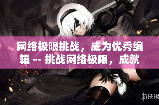 网络极限挑战，成为优秀编辑 -- 挑战网络极限，成就优秀编辑